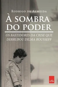 À sombra do poder, bastidores da crise que derrubou Dilma Rousseff