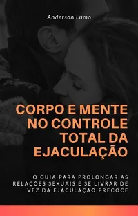 Corpo e Mente no Controle Total da Ejaculação: O Guia te Levará a Prolongar Suas Relações Sexuais e Eliminar de Vez a Ejaculação Precoce