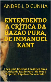 ENTENDENDO A CRÍTICA DA RAZÃO PURA, DE IMMANUEL KANT: Faça uma Imersão Filosófica em a "Crítica da Razão Pura" de Modo Objetivo, Rápido e Esclarecedor